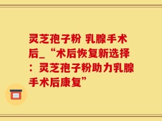 灵芝孢子粉 乳腺手术后_“术后恢复新选择：灵芝孢子粉助力乳腺手术后康复”