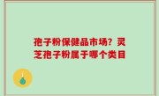 孢子粉保健品市场？灵芝孢子粉属于哪个类目