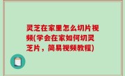 灵芝在家里怎么切片视频(学会在家如何切灵芝片，简易视频教程)