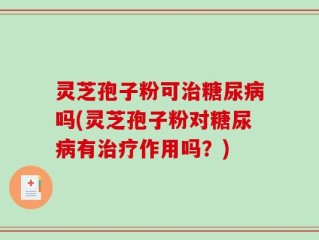 灵芝孢子粉可治糖尿病吗(灵芝孢子粉对糖尿病有治疗作用吗？)