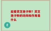 后爱灵芝孢子粉？灵芝孢子粉的功效和作用是什么