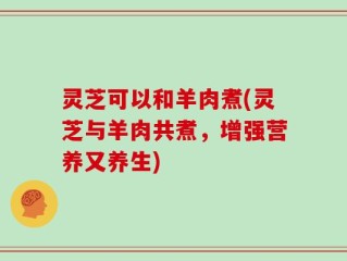 灵芝可以和羊肉煮(灵芝与羊肉共煮，增强营养又养生)