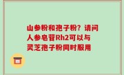山参粉和孢子粉？请问人参皂苷Rh2可以与灵芝孢子粉同时服用