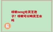 咳嗽neng吃灵芝孢子？咳嗽可以喝灵芝水吗