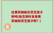 吃黄芪精能吃灵芝孢子粉吗(能否同时食用黄芪精和灵芝孢子粉？)