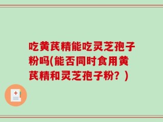 吃黄芪精能吃灵芝孢子粉吗(能否同时食用黄芪精和灵芝孢子粉？)