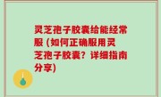 灵芝孢子胶囊给能经常服 (如何正确服用灵芝孢子胶囊？详细指南分享)