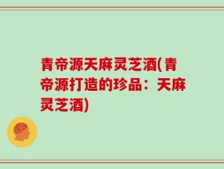 青帝源天麻灵芝酒(青帝源打造的珍品：天麻灵芝酒)