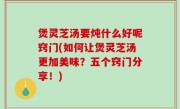 煲灵芝汤要炖什么好呢窍门(如何让煲灵芝汤更加美味？五个窍门分享！)