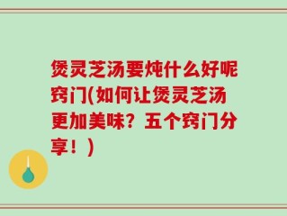 煲灵芝汤要炖什么好呢窍门(如何让煲灵芝汤更加美味？五个窍门分享！)