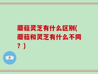 蘑菇灵芝有什么区别(蘑菇和灵芝有什么不同？)