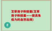 芝草孢子粉胶囊(芝草孢子粉胶囊——提高免疫力的自然选择)