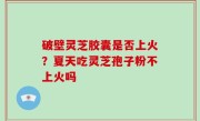 破壁灵芝胶囊是否上火？夏天吃灵芝孢子粉不上火吗