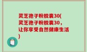 灵芝孢子粉胶囊30(灵芝孢子粉胶囊30，让你享受自然健康生活)