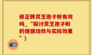 修正牌灵芝孢子粉有效吗_“探讨灵芝孢子粉的保健功效与实际效果”)