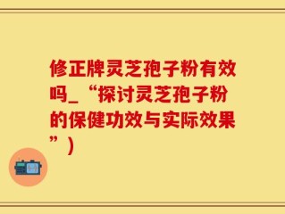 修正牌灵芝孢子粉有效吗_“探讨灵芝孢子粉的保健功效与实际效果”)
