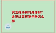 灵芝孢子粉对身体好？金芝红灵芝孢子粉怎么样