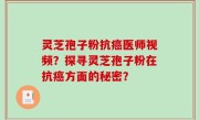灵芝孢子粉抗癌医师视频？探寻灵芝孢子粉在抗癌方面的秘密？