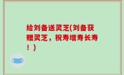 给刘备送灵芝(刘备获赠灵芝，祝寿增寿长寿！)