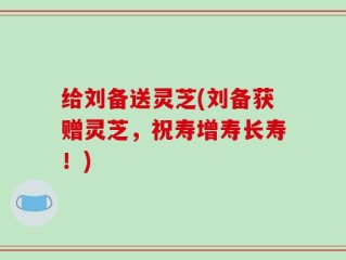 给刘备送灵芝(刘备获赠灵芝，祝寿增寿长寿！)