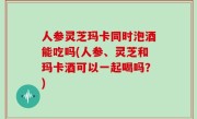 人参灵芝玛卡同时泡酒能吃吗(人参、灵芝和玛卡酒可以一起喝吗？)
