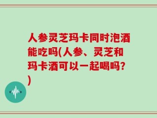 人参灵芝玛卡同时泡酒能吃吗(人参、灵芝和玛卡酒可以一起喝吗？)