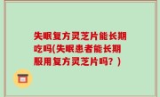 失眠复方灵芝片能长期吃吗(失眠患者能长期服用复方灵芝片吗？)