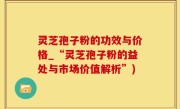 灵芝孢子粉的功效与价格_“灵芝孢子粉的益处与市场价值解析”)