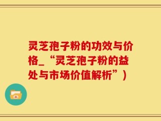 灵芝孢子粉的功效与价格_“灵芝孢子粉的益处与市场价值解析”)