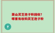 萧山灵芝孢子粉回收？哪里有收购灵芝孢子粉