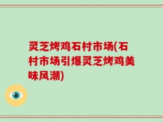 灵芝烤鸡石村市场(石村市场引爆灵芝烤鸡美味风潮)