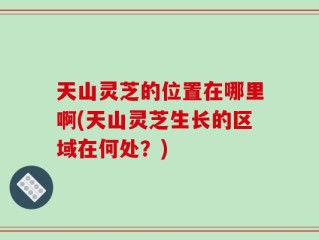 天山灵芝的位置在哪里啊(天山灵芝生长的区域在何处？)