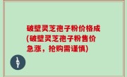 破壁灵芝孢子粉价格成(破壁灵芝孢子粉售价急涨，抢购需谨慎)