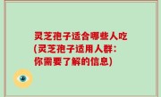 灵芝孢子适合哪些人吃(灵芝孢子适用人群：你需要了解的信息)