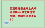 灵芝玫瑰煮水喝上火吗还是降火(灵芝玫瑰煮水喝，是降火还是上火？)