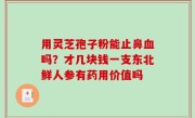 用灵芝孢子粉能止鼻血吗？才几块钱一支东北鲜人参有药用价值吗