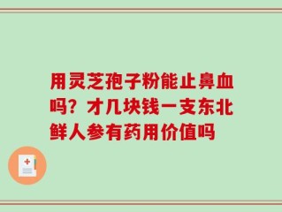 用灵芝孢子粉能止鼻血吗？才几块钱一支东北鲜人参有药用价值吗