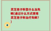 灵芝孢子粉靠什么治失眠(通过什么方式使用灵芝孢子粉治疗失眠？)