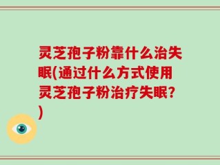灵芝孢子粉靠什么治失眠(通过什么方式使用灵芝孢子粉治疗失眠？)