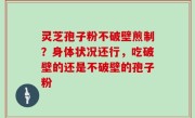 灵芝孢子粉不破壁煎制？身体状况还行，吃破壁的还是不破壁的孢子粉