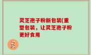 灵芝孢子粉新包装(重塑包装，让灵芝孢子粉更好食用