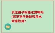 灵芝孢子粉能水煮喝吗(灵芝孢子粉能否用水煮来饮用？