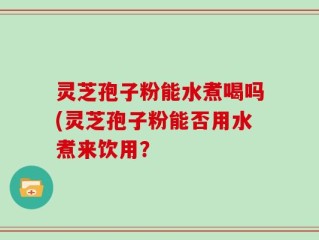 灵芝孢子粉能水煮喝吗(灵芝孢子粉能否用水煮来饮用？