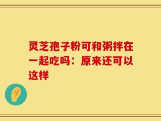 灵芝孢子粉可和粥拌在一起吃吗：原来还可以这样
