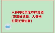 人参枸杞灵芝咋样泡酒(泡酒好选择，人参枸杞灵芝添滋补)