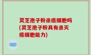 灵芝孢子粉杀癌细胞吗(灵芝孢子粉具有杀灭癌细胞能力)