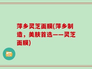 萍乡灵芝面膜(萍乡制造，美肤首选——灵芝面膜)
