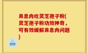 鼻息肉吃灵芝孢子粉(灵芝孢子粉功效神奇，可有效缓解鼻息肉问题)