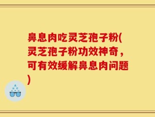 鼻息肉吃灵芝孢子粉(灵芝孢子粉功效神奇，可有效缓解鼻息肉问题)