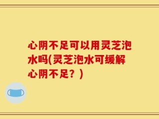 心阴不足可以用灵芝泡水吗(灵芝泡水可缓解心阴不足？)